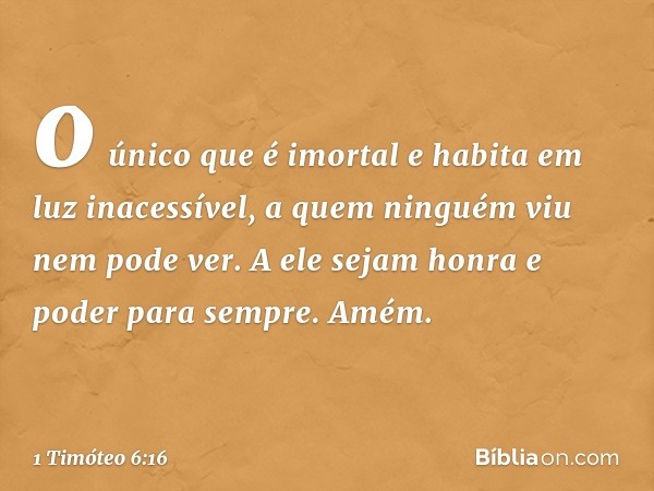 o único que é imortal
e habita em luz inacessível,
a quem ninguém viu
nem pode ver.
A ele sejam honra e poder para sempre. Amém. -- 1 Timóteo 6:16