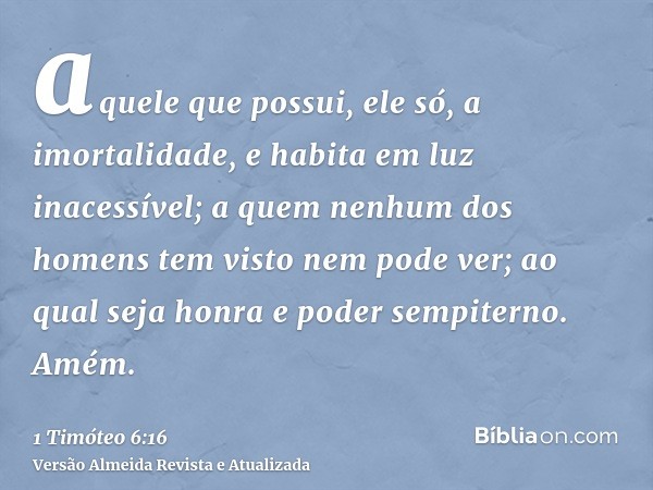 aquele que possui, ele só, a imortalidade, e habita em luz inacessível; a quem nenhum dos homens tem visto nem pode ver; ao qual seja honra e poder sempiterno. 