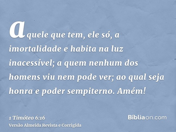 aquele que tem, ele só, a imortalidade e habita na luz inacessível; a quem nenhum dos homens viu nem pode ver; ao qual seja honra e poder sempiterno. Amém!