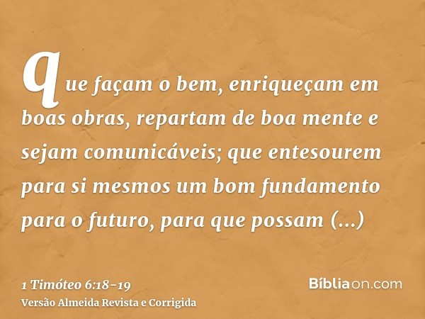 que façam o bem, enriqueçam em boas obras, repartam de boa mente e sejam comunicáveis;que entesourem para si mesmos um bom fundamento para o futuro, para que po