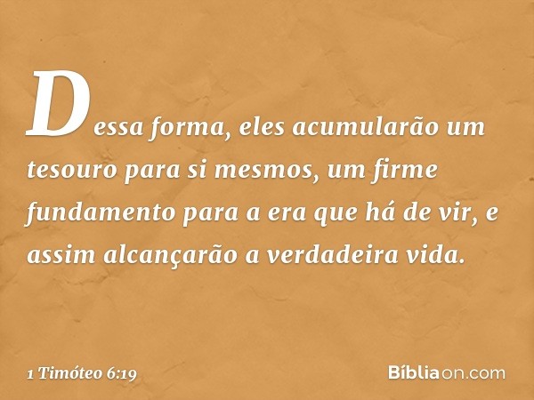 Dessa forma, eles acumularão um tesouro para si mesmos, um firme fundamento para a era que há de vir, e assim alcançarão a verdadeira vida. -- 1 Timóteo 6:19