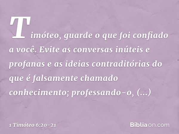 Timóteo, guarde o que foi confiado a você. Evite as conversas inúteis e profanas e as ideias contraditórias do que é falsamente chamado conhecimento; professand