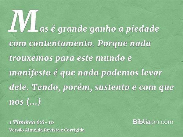 Mas é grande ganho a piedade com contentamento.Porque nada trouxemos para este mundo e manifesto é que nada podemos levar dele.Tendo, porém, sustento e com que 