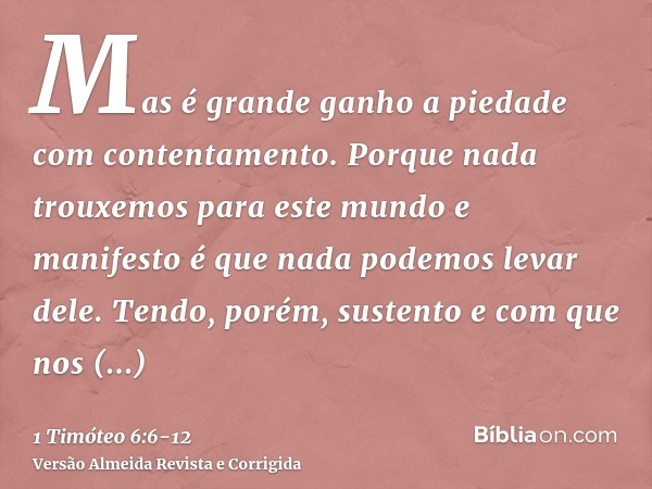 Mas é grande ganho a piedade com contentamento.Porque nada trouxemos para este mundo e manifesto é que nada podemos levar dele.Tendo, porém, sustento e com que 