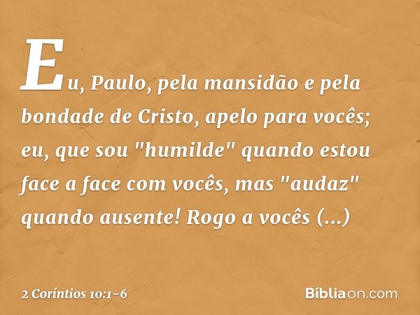 Eu, Paulo, pela mansidão e pela bondade de Cristo, apelo para vocês; eu, que sou "humilde" quando estou face a face com vocês, mas "audaz" quando ausente! Rogo 