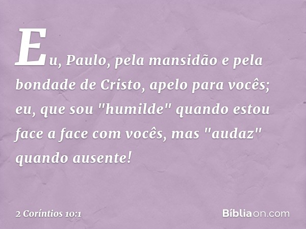 Eu, Paulo, pela mansidão e pela bondade de Cristo, apelo para vocês; eu, que sou "humilde" quando estou face a face com vocês, mas "audaz" quando ausente! -- 2 