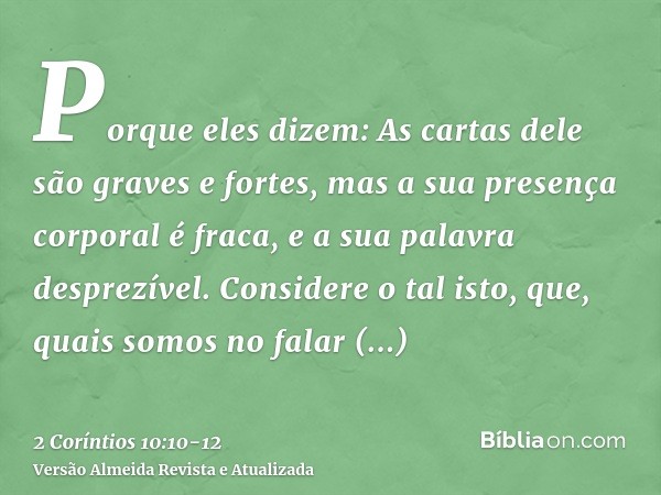 Porque eles dizem: As cartas dele são graves e fortes, mas a sua presença corporal é fraca, e a sua palavra desprezível.Considere o tal isto, que, quais somos n