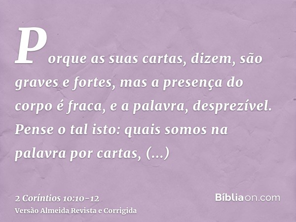 Porque as suas cartas, dizem, são graves e fortes, mas a presença do corpo é fraca, e a palavra, desprezível.Pense o tal isto: quais somos na palavra por cartas