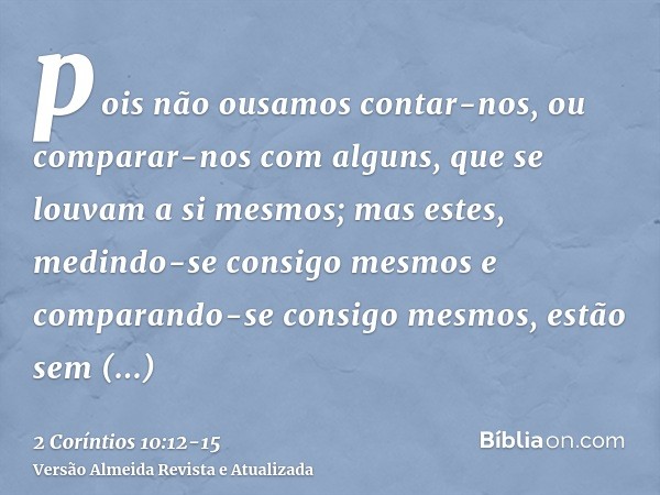 pois não ousamos contar-nos, ou comparar-nos com alguns, que se louvam a si mesmos; mas estes, medindo-se consigo mesmos e comparando-se consigo mesmos, estão s