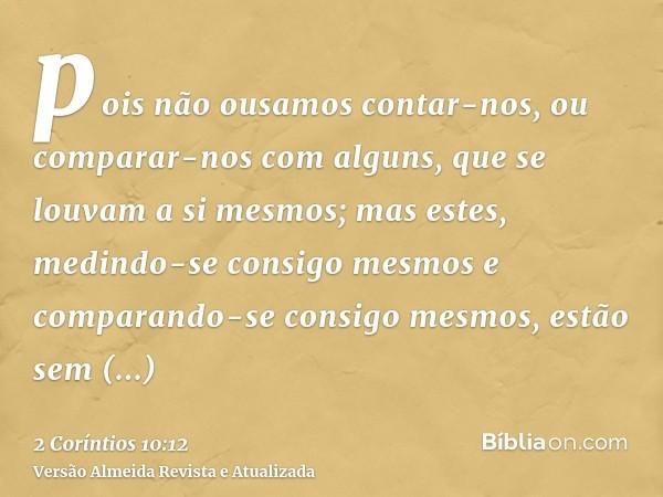 pois não ousamos contar-nos, ou comparar-nos com alguns, que se louvam a si mesmos; mas estes, medindo-se consigo mesmos e comparando-se consigo mesmos, estão s