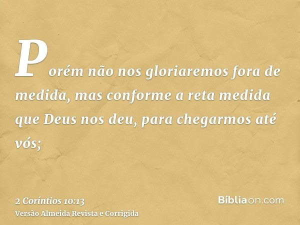 Porém não nos gloriaremos fora de medida, mas conforme a reta medida que Deus nos deu, para chegarmos até vós;