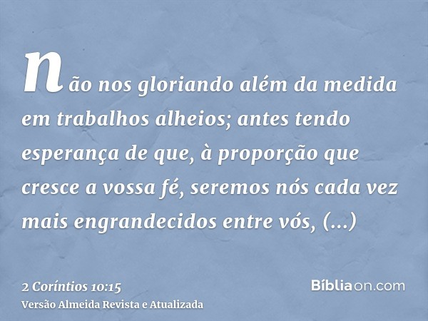 não nos gloriando além da medida em trabalhos alheios; antes tendo esperança de que, à proporção que cresce a vossa fé, seremos nós cada vez mais engrandecidos 