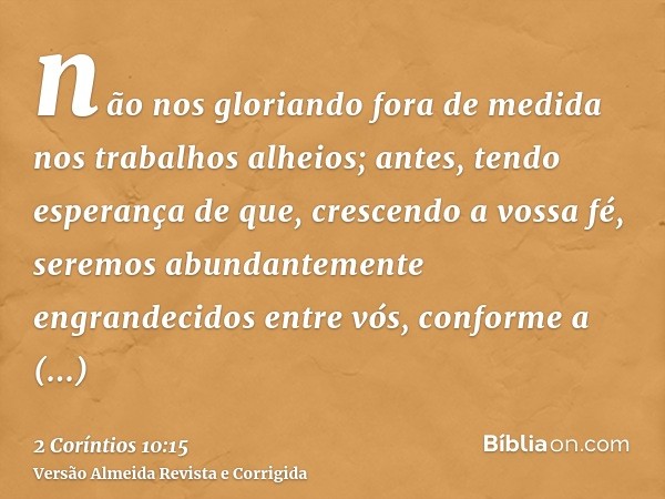 não nos gloriando fora de medida nos trabalhos alheios; antes, tendo esperança de que, crescendo a vossa fé, seremos abundantemente engrandecidos entre vós, con