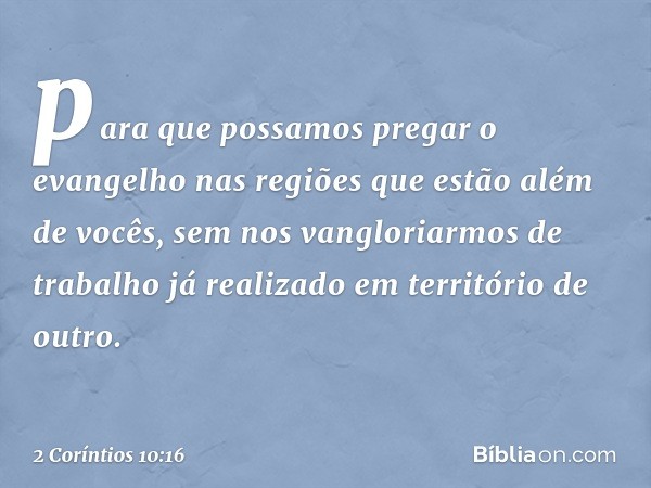 para que possamos pregar o evangelho nas regiões que estão além de vocês, sem nos vangloriarmos de trabalho já realizado em território de outro. -- 2 Coríntios 