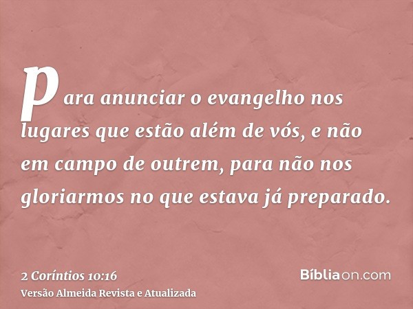 para anunciar o evangelho nos lugares que estão além de vós, e não em campo de outrem, para não nos gloriarmos no que estava já preparado.
