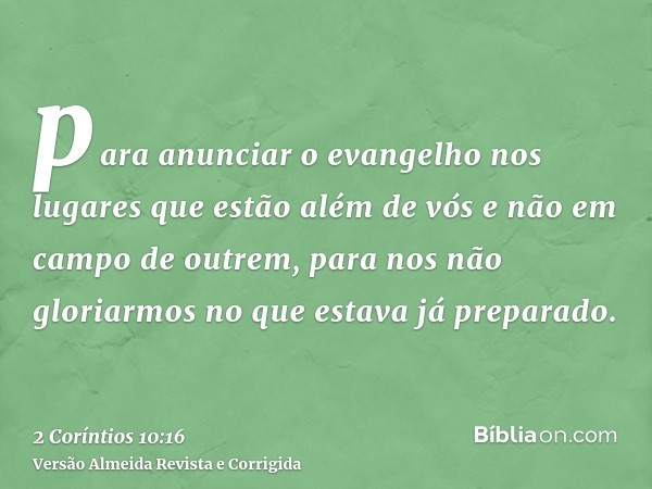 para anunciar o evangelho nos lugares que estão além de vós e não em campo de outrem, para nos não gloriarmos no que estava já preparado.