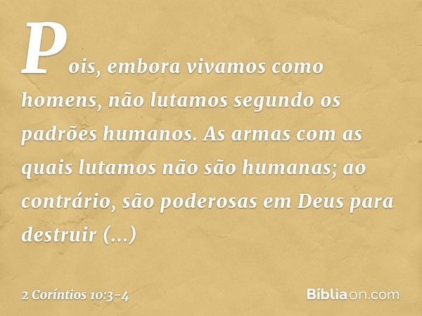 Pois, embora vivamos como homens, não lutamos segundo os padrões humanos. As armas com as quais lutamos não são humanas; ao contrário, são poderosas em Deus par