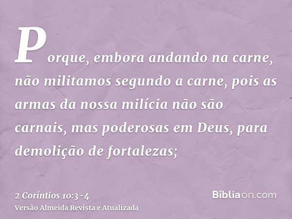 Porque, embora andando na carne, não militamos segundo a carne,pois as armas da nossa milícia não são carnais, mas poderosas em Deus, para demolição de fortalez