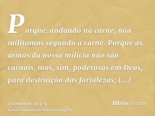 Porque, andando na carne, não militamos segundo a carne.Porque as armas da nossa milícia não são carnais, mas, sim, poderosas em Deus, para destruição das forta