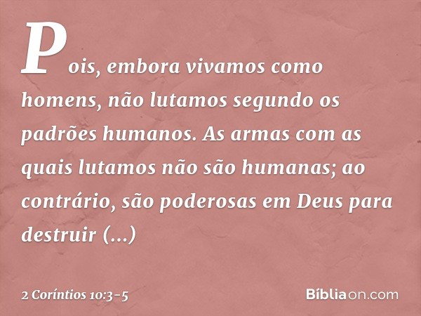 Pois, embora vivamos como homens, não lutamos segundo os padrões humanos. As armas com as quais lutamos não são humanas; ao contrário, são poderosas em Deus par