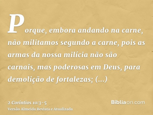 Porque, embora andando na carne, não militamos segundo a carne,pois as armas da nossa milícia não são carnais, mas poderosas em Deus, para demolição de fortalez