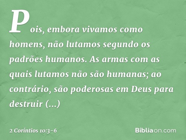 Pois, embora vivamos como homens, não lutamos segundo os padrões humanos. As armas com as quais lutamos não são humanas; ao contrário, são poderosas em Deus par