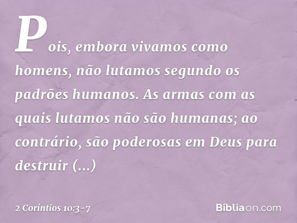 Pois, embora vivamos como homens, não lutamos segundo os padrões humanos. As armas com as quais lutamos não são humanas; ao contrário, são poderosas em Deus par