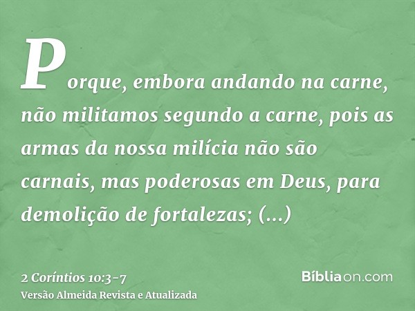 Porque, embora andando na carne, não militamos segundo a carne,pois as armas da nossa milícia não são carnais, mas poderosas em Deus, para demolição de fortalez