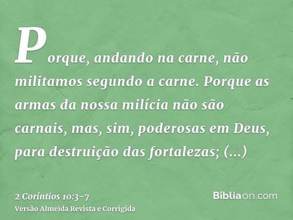 Porque, andando na carne, não militamos segundo a carne.Porque as armas da nossa milícia não são carnais, mas, sim, poderosas em Deus, para destruição das forta