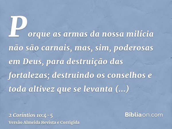 Porque as armas da nossa milícia não são carnais, mas, sim, poderosas em Deus, para destruição das fortalezas;destruindo os conselhos e toda altivez que se leva