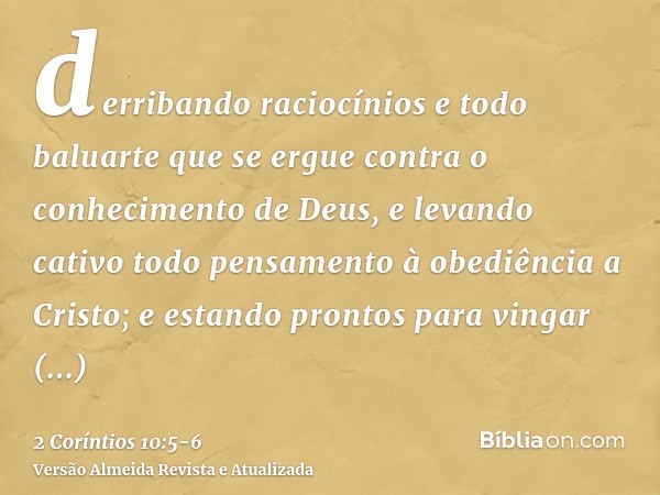 derribando raciocínios e todo baluarte que se ergue contra o conhecimento de Deus, e levando cativo todo pensamento à obediência a Cristo;e estando prontos para