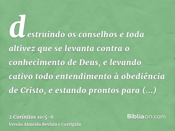 destruindo os conselhos e toda altivez que se levanta contra o conhecimento de Deus, e levando cativo todo entendimento à obediência de Cristo,e estando prontos