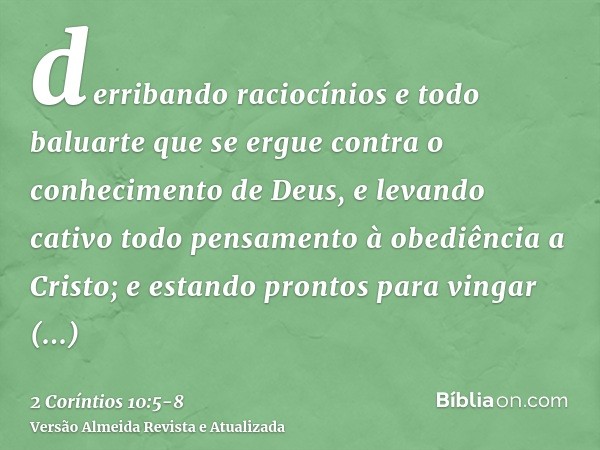 derribando raciocínios e todo baluarte que se ergue contra o conhecimento de Deus, e levando cativo todo pensamento à obediência a Cristo;e estando prontos para