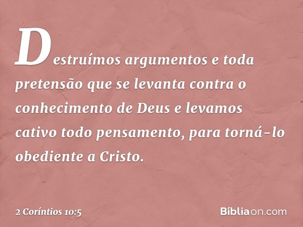 Destruímos argumentos e toda pretensão que se levanta contra o conhecimento de Deus e levamos cativo todo pensamento, para torná-lo obediente a Cristo. -- 2 Cor