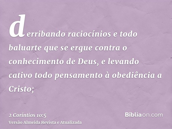 derribando raciocínios e todo baluarte que se ergue contra o conhecimento de Deus, e levando cativo todo pensamento à obediência a Cristo;