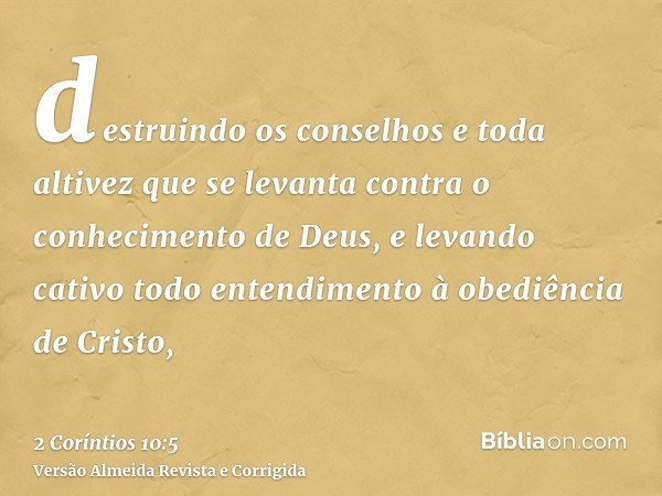 destruindo os conselhos e toda altivez que se levanta contra o conhecimento de Deus, e levando cativo todo entendimento à obediência de Cristo,