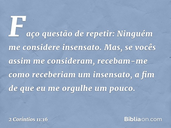 Faço questão de repetir: Ninguém me considere insensato. Mas, se vocês assim me consideram, recebam-me como receberiam um insensato, a fim de que eu me orgulhe 