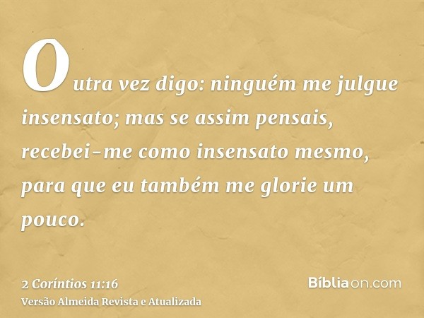 Outra vez digo: ninguém me julgue insensato; mas se assim pensais, recebei-me como insensato mesmo, para que eu também me glorie um pouco.