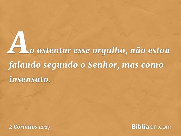 Ao ostentar esse orgulho, não estou falando segundo o Senhor, mas como insensato. -- 2 Coríntios 11:17