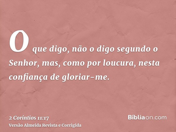 O que digo, não o digo segundo o Senhor, mas, como por loucura, nesta confiança de gloriar-me.