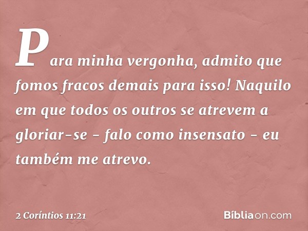 Para minha vergonha, admito que fomos fracos demais para isso!
Naquilo em que todos os outros se atrevem a gloriar-se - falo como insensato - eu também me atrev