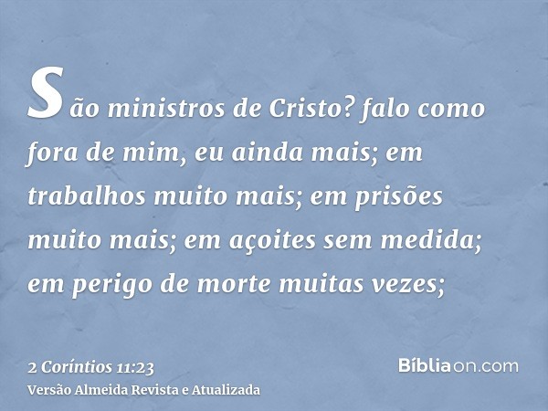 são ministros de Cristo? falo como fora de mim, eu ainda mais; em trabalhos muito mais; em prisões muito mais; em açoites sem medida; em perigo de morte muitas 