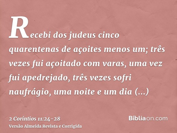 Recebi dos judeus cinco quarentenas de açoites menos um;três vezes fui açoitado com varas, uma vez fui apedrejado, três vezes sofri naufrágio, uma noite e um di