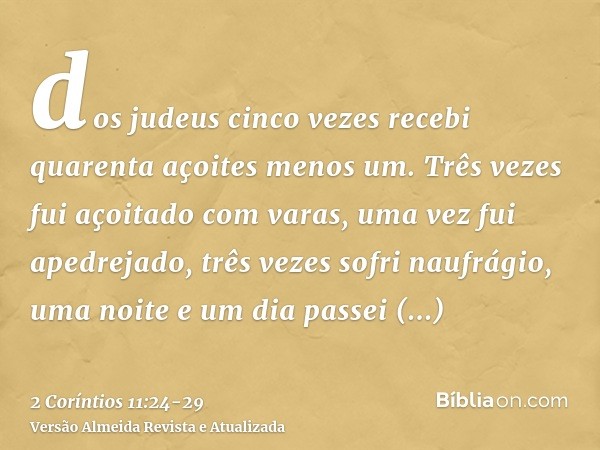 dos judeus cinco vezes recebi quarenta açoites menos um.Três vezes fui açoitado com varas, uma vez fui apedrejado, três vezes sofri naufrágio, uma noite e um di