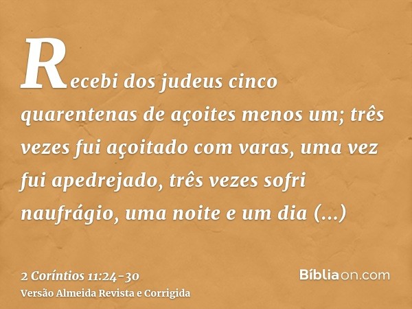 Recebi dos judeus cinco quarentenas de açoites menos um;três vezes fui açoitado com varas, uma vez fui apedrejado, três vezes sofri naufrágio, uma noite e um di