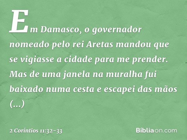 Em Damasco, o governador nomeado pelo rei Aretas mandou que se vigiasse a cidade para me prender. Mas de uma janela na muralha fui baixado numa cesta e escapei 