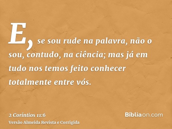 E, se sou rude na palavra, não o sou, contudo, na ciência; mas já em tudo nos temos feito conhecer totalmente entre vós.