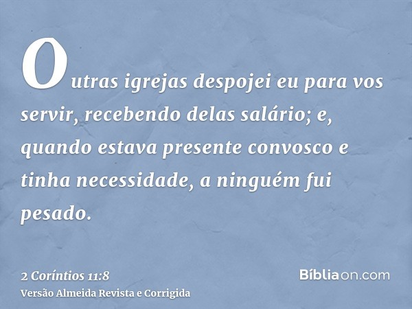 Outras igrejas despojei eu para vos servir, recebendo delas salário; e, quando estava presente convosco e tinha necessidade, a ninguém fui pesado.