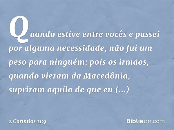 Quando estive entre vocês e passei por alguma necessidade, não fui um peso para ninguém; pois os irmãos, quando vieram da Macedônia, supriram aquilo de que eu n