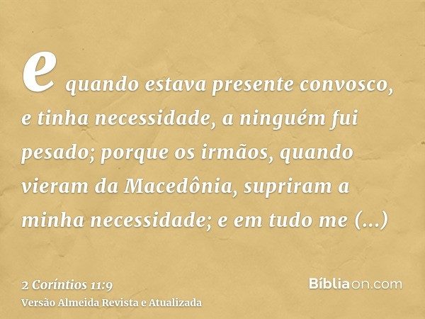 e quando estava presente convosco, e tinha necessidade, a ninguém fui pesado; porque os irmãos, quando vieram da Macedônia, supriram a minha necessidade; e em t